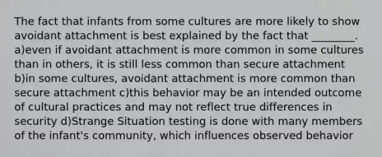 The fact that infants from some cultures are more likely to show avoidant attachment is best explained by the fact that ________. a)even if avoidant attachment is more common in some cultures than in others, it is still less common than secure attachment b)in some cultures, avoidant attachment is more common than secure attachment c)this behavior may be an intended outcome of cultural practices and may not reflect true differences in security d)Strange Situation testing is done with many members of the infant's community, which influences observed behavior