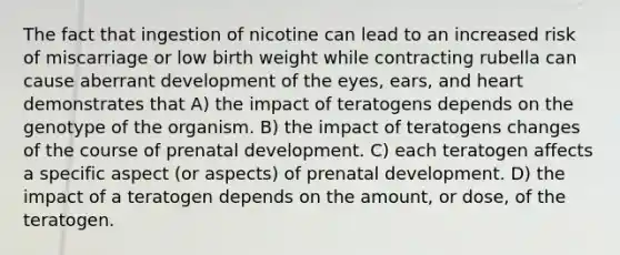 ​The fact that ingestion of nicotine can lead to an increased risk of miscarriage or low birth weight while contracting rubella can cause aberrant development of the eyes, ears, and heart demonstrates that A) ​the impact of teratogens depends on the genotype of the organism. B) ​the impact of teratogens changes of the course of prenatal development. C) ​each teratogen affects a specific aspect (or aspects) of prenatal development. D) ​the impact of a teratogen depends on the amount, or dose, of the teratogen.