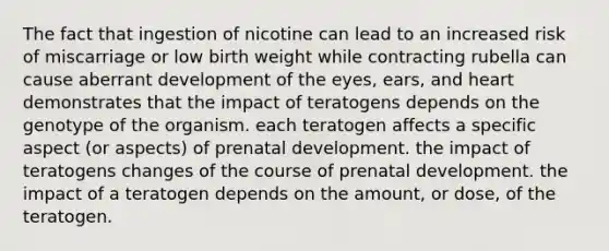 The fact that ingestion of nicotine can lead to an increased risk of miscarriage or low birth weight while contracting rubella can cause aberrant development of the eyes, ears, and heart demonstrates that the impact of teratogens depends on the genotype of the organism. each teratogen affects a specific aspect (or aspects) of prenatal development. the impact of teratogens changes of the course of prenatal development. the impact of a teratogen depends on the amount, or dose, of the teratogen.