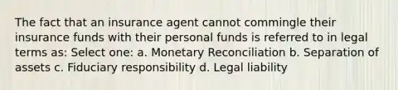 The fact that an insurance agent cannot commingle their insurance funds with their personal funds is referred to in legal terms as: Select one: a. Monetary Reconciliation b. Separation of assets c. Fiduciary responsibility d. Legal liability