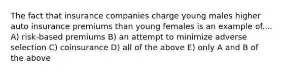 The fact that insurance companies charge young males higher auto insurance premiums than young females is an example of.... A) risk-based premiums B) an attempt to minimize adverse selection C) coinsurance D) all of the above E) only A and B of the above