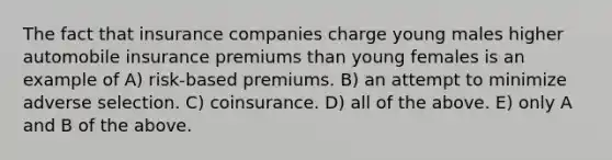 The fact that insurance companies charge young males higher automobile insurance premiums than young females is an example of A) risk-based premiums. B) an attempt to minimize adverse selection. C) coinsurance. D) all of the above. E) only A and B of the above.