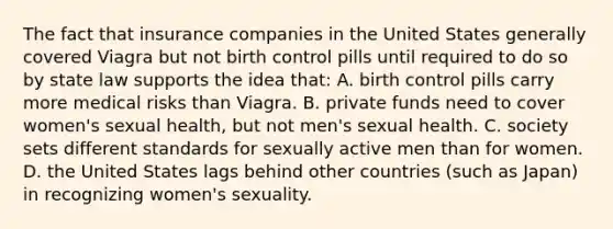 The fact that insurance companies in the United States generally covered Viagra but not birth control pills until required to do so by state law supports the idea that: A. birth control pills carry more medical risks than Viagra. B. private funds need to cover women's sexual health, but not men's sexual health. C. society sets different standards for sexually active men than for women. D. the United States lags behind other countries (such as Japan) in recognizing women's sexuality.