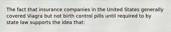 The fact that insurance companies in the United States generally covered Viagra but not birth control pills until required to by state law supports the idea that: