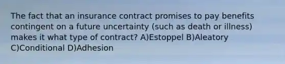 The fact that an insurance contract promises to pay benefits contingent on a future uncertainty (such as death or illness) makes it what type of contract? A)Estoppel B)Aleatory C)Conditional D)Adhesion