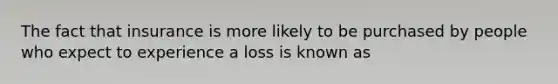 The fact that insurance is more likely to be purchased by people who expect to experience a loss is known as