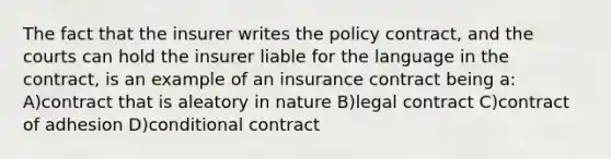 The fact that the insurer writes the policy contract, and the courts can hold the insurer liable for the language in the contract, is an example of an insurance contract being a: A)contract that is aleatory in nature B)legal contract C)contract of adhesion D)conditional contract