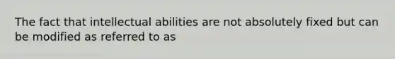 The fact that intellectual abilities are not absolutely fixed but can be modified as referred to as