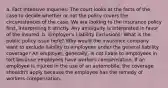 a. Fact Intensive Inquiries: The court looks at the facts of the case to decide whether or not the policy covers the circumstances of the case. We are looking to the insurance policy first, interpreting it strictly. Any ambiguity is interpreted in favor of the insured. b. Employer's Liability Exclusions: What is the public policy issue here? Why would the insurance company want to exclude liability to employees under the general liability coverage? An employer, generally, is not liable to employees in tort because employees have workers compensation. If an employee is injured in the use of an automobile, the coverage shouldn't apply because the employee has the remedy of workers compensation.