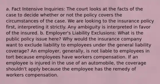 a. Fact Intensive Inquiries: The court looks at the facts of the case to decide whether or not the policy covers the circumstances of the case. We are looking to the insurance policy first, interpreting it strictly. Any ambiguity is interpreted in favor of the insured. b. Employer's Liability Exclusions: What is the public policy issue here? Why would the insurance company want to exclude liability to employees under the general liability coverage? An employer, generally, is not liable to employees in tort because employees have workers compensation. If an employee is injured in the use of an automobile, the coverage shouldn't apply because the employee has the remedy of workers compensation.