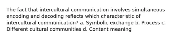 The fact that intercultural communication involves simultaneous encoding and decoding reflects which characteristic of intercultural communication? a. Symbolic exchange b. Process c. Different cultural communities d. Content meaning