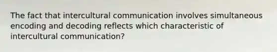 The fact that intercultural communication involves simultaneous encoding and decoding reflects which characteristic of intercultural communication?