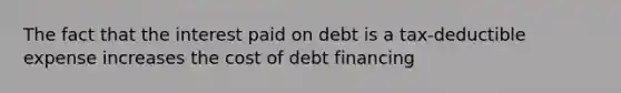 The fact that the interest paid on debt is a tax-deductible expense increases the cost of debt financing