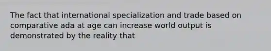 The fact that international specialization and trade based on comparative ada at age can increase world output is demonstrated by the reality that