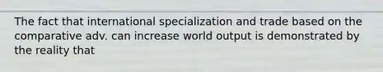 The fact that international specialization and trade based on the comparative adv. can increase world output is demonstrated by the reality that