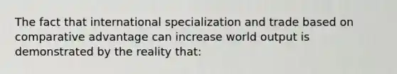 The fact that international specialization and trade based on comparative advantage can increase world output is demonstrated by the reality that: