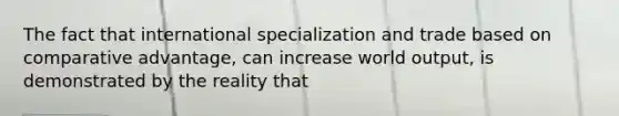 The fact that international specialization and trade based on comparative advantage, can increase world output, is demonstrated by the reality that