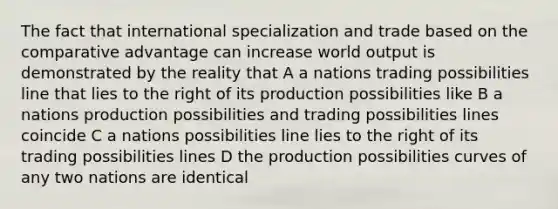 The fact that international specialization and trade based on the comparative advantage can increase world output is demonstrated by the reality that A a nations trading possibilities line that lies to the right of its production possibilities like B a nations production possibilities and trading possibilities lines coincide C a nations possibilities line lies to the right of its trading possibilities lines D the production possibilities curves of any two nations are identical