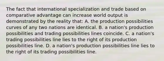 The fact that international specialization and trade based on comparative advantage can increase world output is demonstrated by the reality that: A. the production possibilities curves of any two nations are identical. B. a nation's production possibilities and trading possibilities lines coincide. C. a nation's trading possibilities line lies to the right of its production possibilities line. D. a nation's production possibilities line lies to the right of its trading possibilities line.