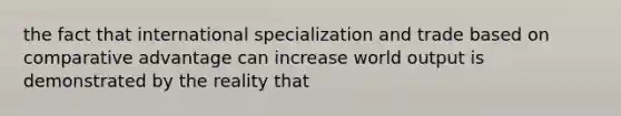 the fact that international specialization and trade based on comparative advantage can increase world output is demonstrated by the reality that