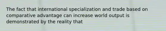 The fact that international specialization and trade based on comparative advantage can increase world output is demonstrated by the reality that