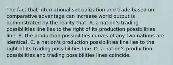 The fact that international specialization and trade based on comparative advantage can increase world output is demonstrated by the reality that: A. a nation's trading possibilities line lies to the right of its production possibilities line. B. the production possibilities curves of any two nations are identical. C. a nation's production possibilities line lies to the right of its trading possibilities line. D. a nation's production possibilities and trading possibilities lines coincide.