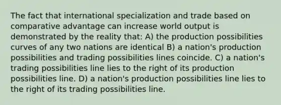 The fact that international specialization and trade based on comparative advantage can increase world output is demonstrated by the reality that: A) the production possibilities curves of any two nations are identical B) a nation's production possibilities and trading possibilities lines coincide. C) a nation's trading possibilities line lies to the right of its production possibilities line. D) a nation's production possibilities line lies to the right of its trading possibilities line.