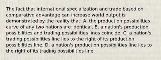 The fact that international specialization and trade based on comparative advantage can increase world output is demonstrated by the reality that: A. the production possibilities curve of any two nations are identical. B. a nation's production possibilities and trading possibilities lines coincide. C. a nation's trading possibilities line lies to the right of its production possibilities line. D. a nation's production possibilities line lies to the right of its trading possibilities line.