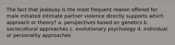 The fact that jealousy is the most frequent reason offered for male initiated intimate partner violence directly supports which approach or theory? a. perspectives based on genetics b. sociocultural approaches c. evolutionary psychology d. individual or personality approaches