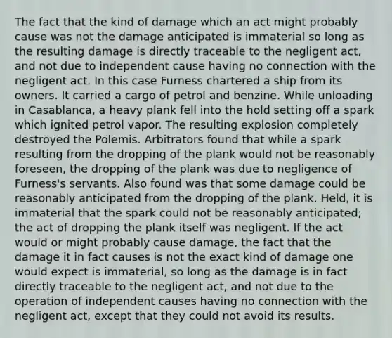 The fact that the kind of damage which an act might probably cause was not the damage anticipated is immaterial so long as the resulting damage is directly traceable to the negligent act, and not due to independent cause having no connection with the negligent act. In this case Furness chartered a ship from its owners. It carried a cargo of petrol and benzine. While unloading in Casablanca, a heavy plank fell into the hold setting off a spark which ignited petrol vapor. The resulting explosion completely destroyed the Polemis. Arbitrators found that while a spark resulting from the dropping of the plank would not be reasonably foreseen, the dropping of the plank was due to negligence of Furness's servants. Also found was that some damage could be reasonably anticipated from the dropping of the plank. Held, it is immaterial that the spark could not be reasonably anticipated; the act of dropping the plank itself was negligent. If the act would or might probably cause damage, the fact that the damage it in fact causes is not the exact kind of damage one would expect is immaterial, so long as the damage is in fact directly traceable to the negligent act, and not due to the operation of independent causes having no connection with the negligent act, except that they could not avoid its results.