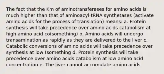 The fact that the Km of aminotransferases for <a href='https://www.questionai.com/knowledge/k9gb720LCl-amino-acids' class='anchor-knowledge'>amino acids</a> is much higher than that of aminoacyl-tRNA synthetases (activate amino acids for the process of translation) means: a. <a href='https://www.questionai.com/knowledge/kVyphSdCnD-protein-synthesis' class='anchor-knowledge'>protein synthesis</a> will take precedence over amino acids catabolism at high amino acid co(something) b. Amino acids will undergo transamination as rapidly as they are delivered to the liver c. Catabolic conversions of amino acids will take precedence over synthesis at low (something d. Protein synthesis will take precedence over amino acids catabolism at low amino acid concentration e. The liver cannot accumulate amino acids