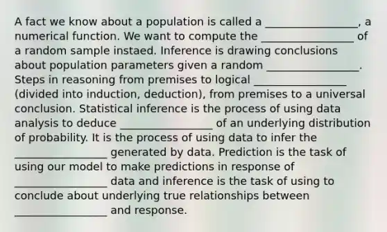 A fact we know about a population is called a _________________, a numerical function. We want to compute the _________________ of a random sample instaed. Inference is drawing conclusions about population parameters given a random _________________. Steps in reasoning from premises to logical _________________ (divided into induction, deduction), from premises to a universal conclusion. Statistical inference is the process of using data analysis to deduce _________________ of an underlying distribution of probability. It is the process of using data to infer the _________________ generated by data. Prediction is the task of using our model to make predictions in response of _________________ data and inference is the task of using to conclude about underlying true relationships between _________________ and response.