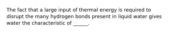 The fact that a large input of thermal energy is required to disrupt the many hydrogen bonds present in liquid water gives water the characteristic of ______.