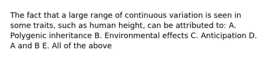 The fact that a large range of continuous variation is seen in some traits, such as human height, can be attributed to: A. Polygenic inheritance B. Environmental effects C. Anticipation D. A and B E. All of the above