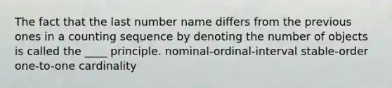 The fact that the last number name differs from the previous ones in a counting sequence by denoting the number of objects is called the ____ principle. nominal-ordinal-interval ​stable-order ​one-to-one cardinality