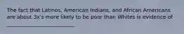 The fact that Latinos, American Indians, and African Americans are about 3x's more likely to be poor than Whites is evidence of __________________________