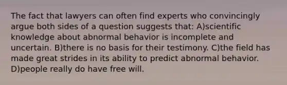 The fact that lawyers can often find experts who convincingly argue both sides of a question suggests that: A)scientific knowledge about abnormal behavior is incomplete and uncertain. B)there is no basis for their testimony. C)the field has made great strides in its ability to predict abnormal behavior. D)people really do have free will.