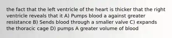 the fact that the left ventricle of the heart is thicker that the right ventricle reveals that it A) Pumps blood a against greater resistance B) Sends blood through a smaller valve C) expands the thoracic cage D) pumps A greater volume of blood