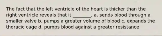 The fact that the left ventricle of the heart is thicker than the right ventricle reveals that it ________. a. sends blood through a smaller valve b. pumps a greater volume of blood c. expands the thoracic cage d. pumps blood against a greater resistance