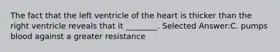 The fact that the left ventricle of the heart is thicker than the right ventricle reveals that it ________. Selected Answer:C. pumps blood against a greater resistance