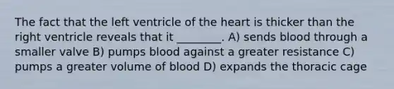 The fact that the left ventricle of the heart is thicker than the right ventricle reveals that it ________. A) sends blood through a smaller valve B) pumps blood against a greater resistance C) pumps a greater volume of blood D) expands the thoracic cage