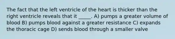 The fact that the left ventricle of the heart is thicker than the right ventricle reveals that it _____. A) pumps a greater volume of blood B) pumps blood against a greater resistance C) expands the thoracic cage D) sends blood through a smaller valve