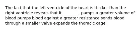 The fact that the left ventricle of <a href='https://www.questionai.com/knowledge/kya8ocqc6o-the-heart' class='anchor-knowledge'>the heart</a> is thicker than the right ventricle reveals that it ________. pumps a greater volume of blood pumps blood against a greater resistance sends blood through a smaller valve expands the thoracic cage