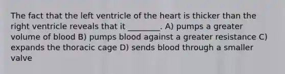 The fact that the left ventricle of the heart is thicker than the right ventricle reveals that it ________. A) pumps a greater volume of blood B) pumps blood against a greater resistance C) expands the thoracic cage D) sends blood through a smaller valve