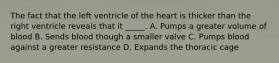 The fact that the left ventricle of the heart is thicker than the right ventricle reveals that it _____. A. Pumps a greater volume of blood B. Sends blood though a smaller valve C. Pumps blood against a greater resistance D. Expands the thoracic cage