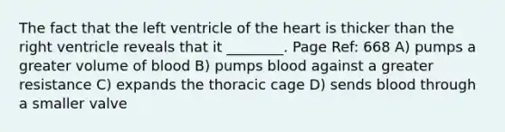 The fact that the left ventricle of the heart is thicker than the right ventricle reveals that it ________. Page Ref: 668 A) pumps a greater volume of blood B) pumps blood against a greater resistance C) expands the thoracic cage D) sends blood through a smaller valve