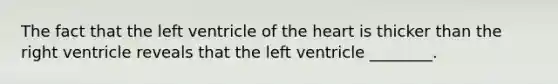 The fact that the left ventricle of the heart is thicker than the right ventricle reveals that the left ventricle ________.