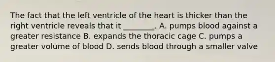 The fact that the left ventricle of the heart is thicker than the right ventricle reveals that it ________. A. pumps blood against a greater resistance B. expands the thoracic cage C. pumps a greater volume of blood D. sends blood through a smaller valve