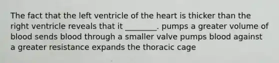 The fact that the left ventricle of the heart is thicker than the right ventricle reveals that it ________. pumps a greater volume of blood sends blood through a smaller valve pumps blood against a greater resistance expands the thoracic cage