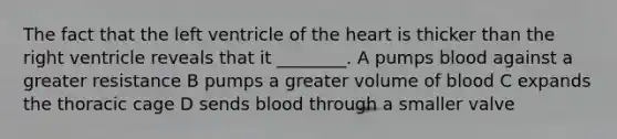 The fact that the left ventricle of the heart is thicker than the right ventricle reveals that it ________. A pumps blood against a greater resistance B pumps a greater volume of blood C expands the thoracic cage D sends blood through a smaller valve